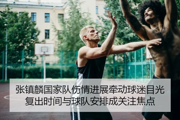 张镇麟国家队伤情进展牵动球迷目光 复出时间与球队安排成关注焦点