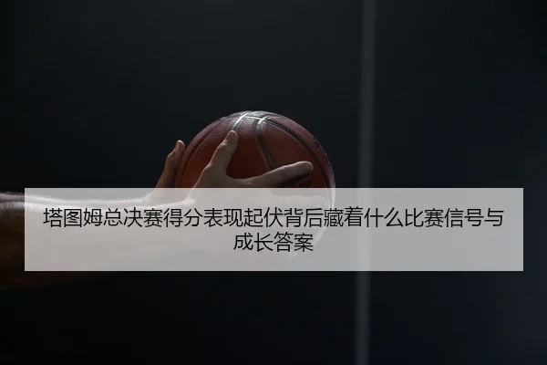塔图姆总决赛得分表现起伏背后藏着什么比赛信号与成长答案